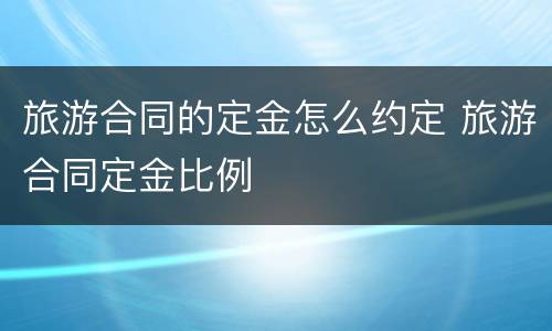 旅游合同的定金怎么约定 旅游合同定金比例