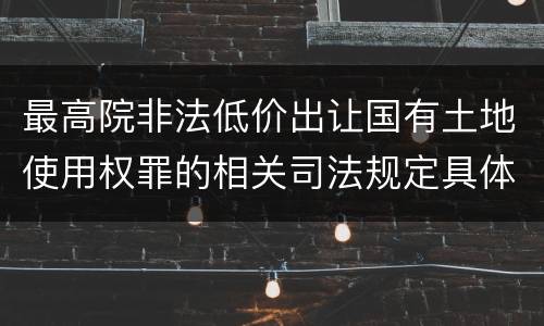 最高院非法低价出让国有土地使用权罪的相关司法规定具体有哪些主要内容
