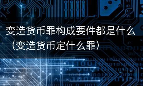 变造货币罪构成要件都是什么（变造货币定什么罪）