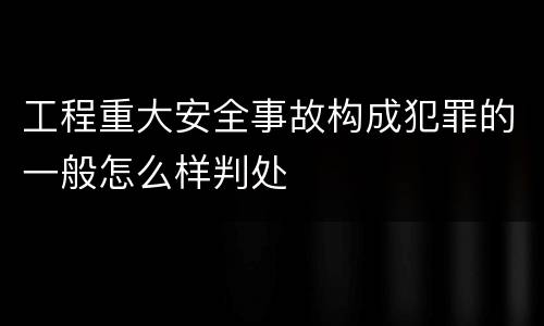 工程重大安全事故构成犯罪的一般怎么样判处