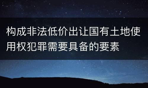 构成非法低价出让国有土地使用权犯罪需要具备的要素