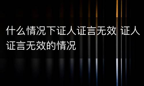 什么情况下证人证言无效 证人证言无效的情况