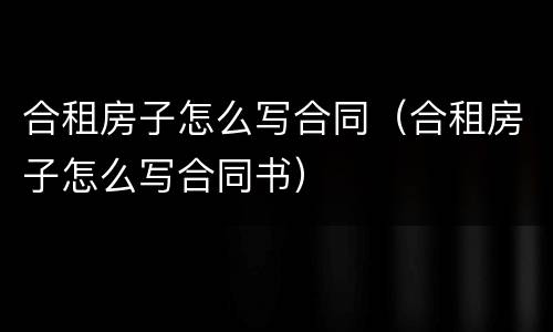 合租房子怎么写合同（合租房子怎么写合同书）
