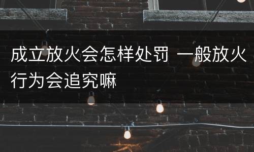 成立放火会怎样处罚 一般放火行为会追究嘛