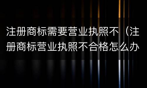 注册商标需要营业执照不（注册商标营业执照不合格怎么办）