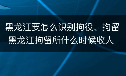 黑龙江要怎么识别拘役、拘留 黑龙江拘留所什么时候收人