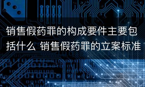 销售假药罪的构成要件主要包括什么 销售假药罪的立案标准