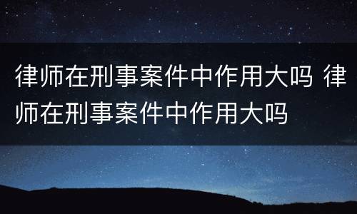 律师在刑事案件中作用大吗 律师在刑事案件中作用大吗