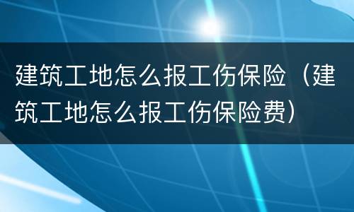 建筑工地怎么报工伤保险（建筑工地怎么报工伤保险费）