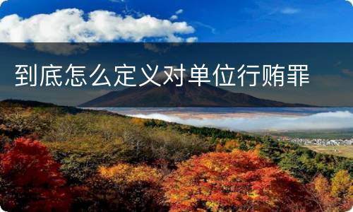 到底怎么定义对单位行贿罪