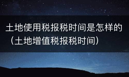 土地使用税报税时间是怎样的（土地增值税报税时间）