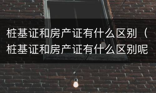 桩基证和房产证有什么区别（桩基证和房产证有什么区别呢）