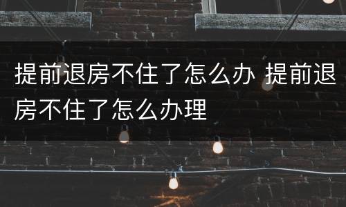 提前退房不住了怎么办 提前退房不住了怎么办理