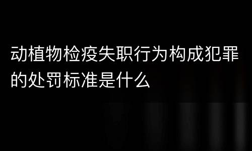 动植物检疫失职行为构成犯罪的处罚标准是什么