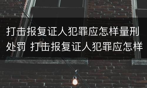 打击报复证人犯罪应怎样量刑处罚 打击报复证人犯罪应怎样量刑处罚决定书