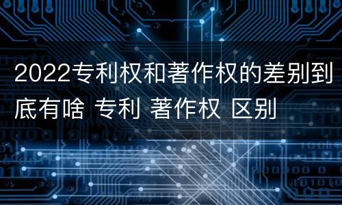 2022专利权和著作权的差别到底有啥 专利 著作权 区别