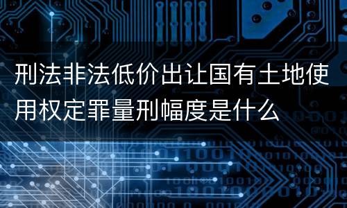 刑法非法低价出让国有土地使用权定罪量刑幅度是什么