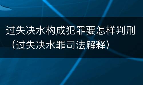 过失决水构成犯罪要怎样判刑（过失决水罪司法解释）