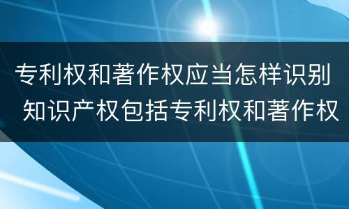 专利权和著作权应当怎样识别 知识产权包括专利权和著作权吗