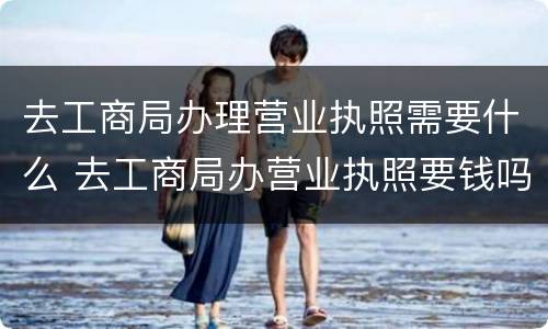 去工商局办理营业执照需要什么 去工商局办营业执照要钱吗