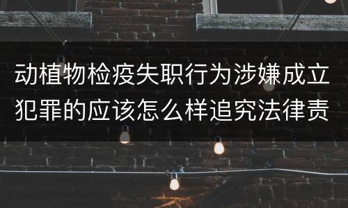 动植物检疫失职行为涉嫌成立犯罪的应该怎么样追究法律责任