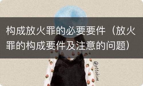构成放火罪的必要要件（放火罪的构成要件及注意的问题）