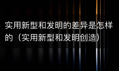 实用新型和发明的差异是怎样的（实用新型和发明创造）