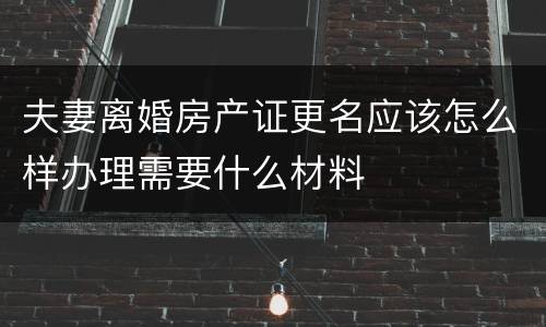 夫妻离婚房产证更名应该怎么样办理需要什么材料