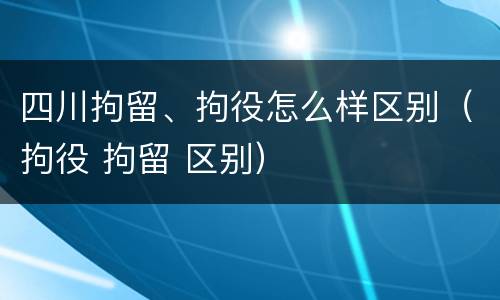 四川拘留、拘役怎么样区别（拘役 拘留 区别）