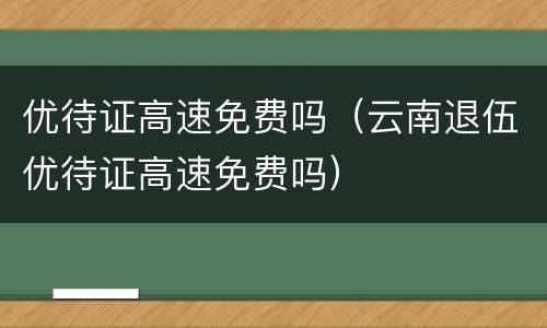 优待证高速免费吗（云南退伍优待证高速免费吗）