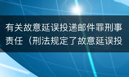 有关故意延误投递邮件罪刑事责任（刑法规定了故意延误投递邮件罪）