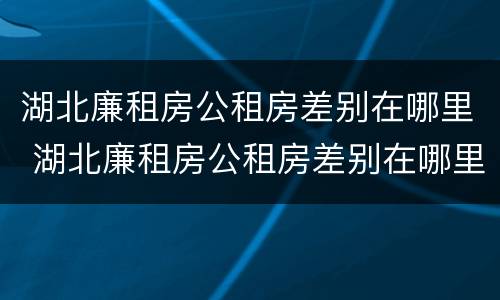 湖北廉租房公租房差别在哪里 湖北廉租房公租房差别在哪里查询
