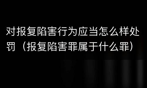 对报复陷害行为应当怎么样处罚（报复陷害罪属于什么罪）