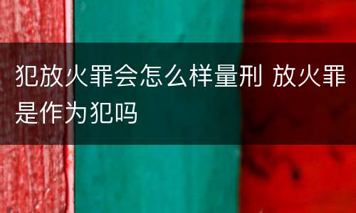 犯放火罪会怎么样量刑 放火罪是作为犯吗