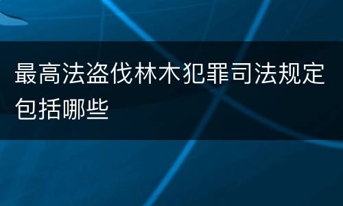 最高法盗伐林木犯罪司法规定包括哪些