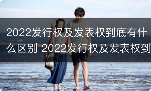 2022发行权及发表权到底有什么区别 2022发行权及发表权到底有什么区别呢