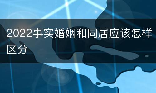 2022事实婚姻和同居应该怎样区分