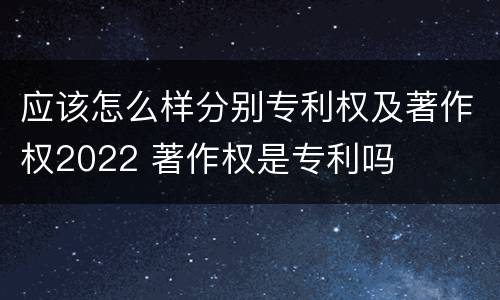 应该怎么样分别专利权及著作权2022 著作权是专利吗
