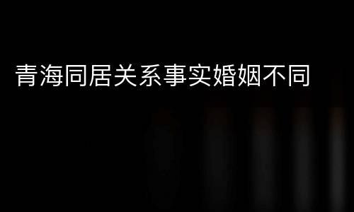青海同居关系事实婚姻不同