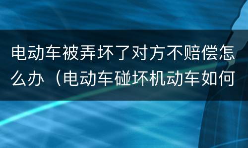 电动车被弄坏了对方不赔偿怎么办（电动车碰坏机动车如何赔偿）