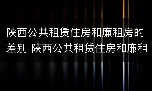陕西公共租赁住房和廉租房的差别 陕西公共租赁住房和廉租房的差别是什么