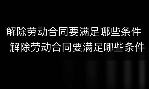 解除劳动合同要满足哪些条件 解除劳动合同要满足哪些条件才能离职