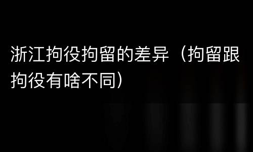 浙江拘役拘留的差异（拘留跟拘役有啥不同）