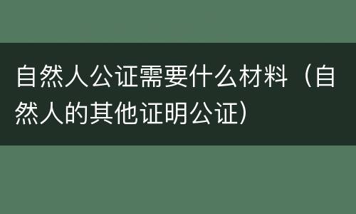 自然人公证需要什么材料（自然人的其他证明公证）