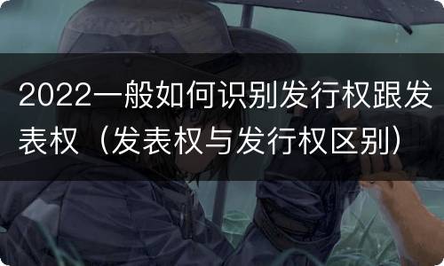 2022一般如何识别发行权跟发表权（发表权与发行权区别）
