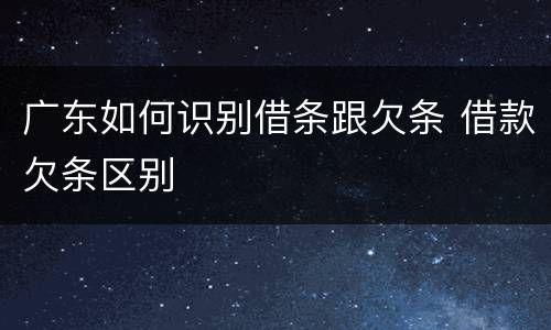 广东如何识别借条跟欠条 借款欠条区别
