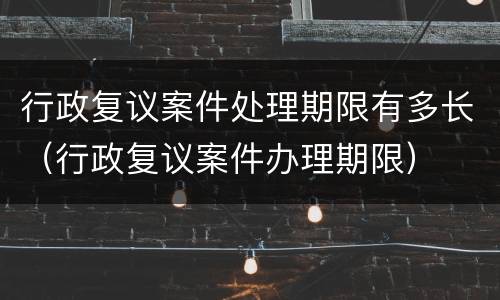 行政复议案件处理期限有多长（行政复议案件办理期限）