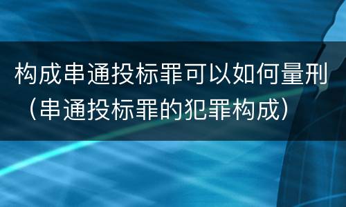 构成串通投标罪可以如何量刑（串通投标罪的犯罪构成）