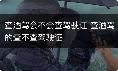 查酒驾会不会查驾驶证 查酒驾的查不查驾驶证