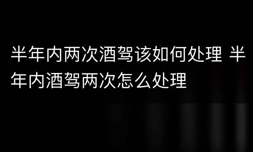半年内两次酒驾该如何处理 半年内酒驾两次怎么处理
